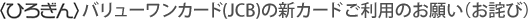 〈ひろぎん〉バリューワンカード(JCB)の新カードご利用のお願い（お詫び）